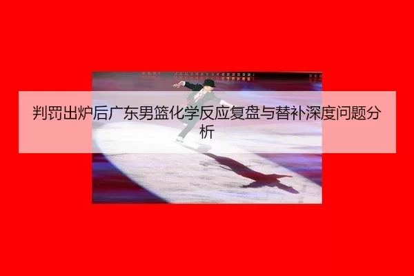 判罚出炉后广东男篮化学反应复盘与替补深度问题分析 - xcsport