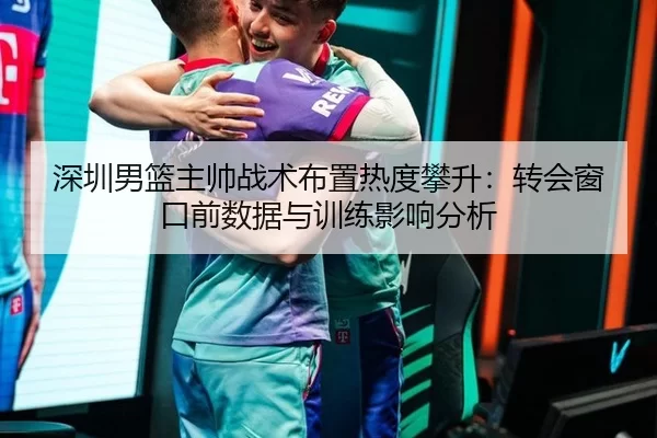 深圳男篮主帅战术布置热度攀升：转会窗口前数据与训练影响分析